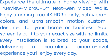 Experience the ultimate in home viewing with TrueView-MicroUHD™ Next-Gen Video Walls. Enjoy stunning true 4K HDR clarity, rich vibrant colors, and ultra-smooth motion—custom-designed for your home or business. Your screen is built to your exact size with no limits. Every installation is tailored to your space, delivering a seamless, cinema-level experience you’ll enjoy every day.